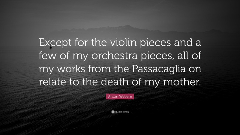Anton Webern Quote: “Except for the violin pieces and a few of my orchestra pieces, all of my works from the Passacaglia on relate to the death of my mother.”