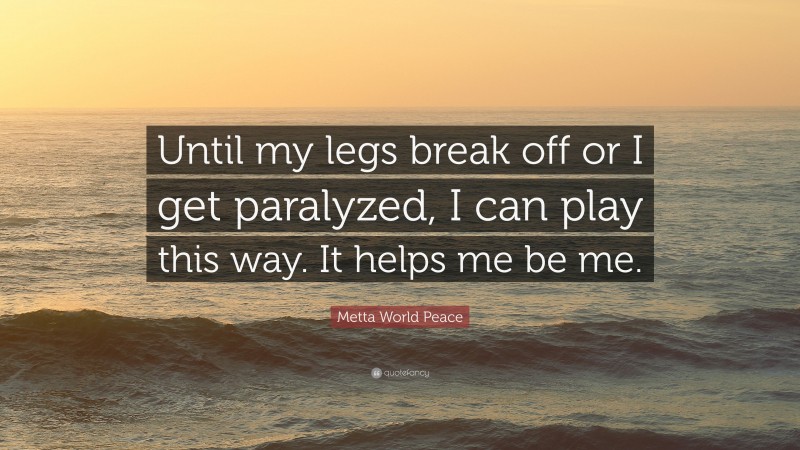 Metta World Peace Quote: “Until my legs break off or I get paralyzed, I can play this way. It helps me be me.”