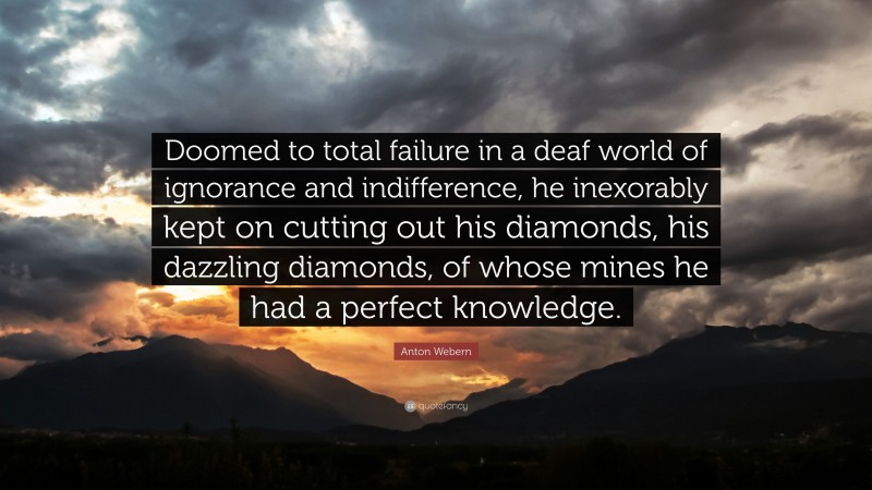 Anton Webern Quote: “Doomed to total failure in a deaf world of ignorance and indifference, he inexorably kept on cutting out his diamonds, his dazzling diamonds, of whose mines he had a perfect knowledge.”