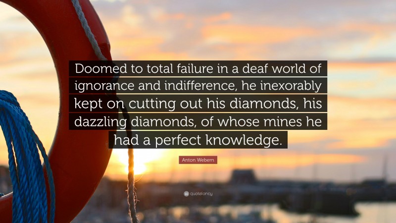 Anton Webern Quote: “Doomed to total failure in a deaf world of ignorance and indifference, he inexorably kept on cutting out his diamonds, his dazzling diamonds, of whose mines he had a perfect knowledge.”
