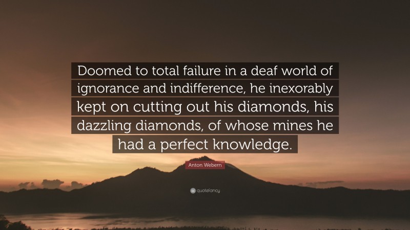 Anton Webern Quote: “Doomed to total failure in a deaf world of ignorance and indifference, he inexorably kept on cutting out his diamonds, his dazzling diamonds, of whose mines he had a perfect knowledge.”