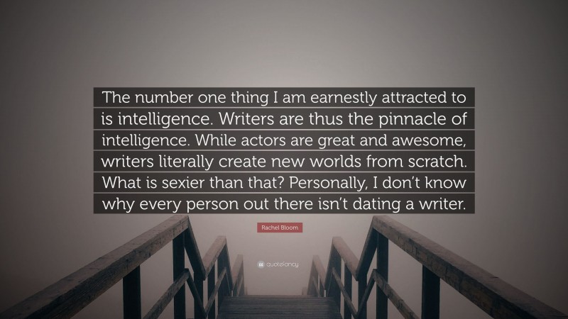 Rachel Bloom Quote: “The number one thing I am earnestly attracted to is intelligence. Writers are thus the pinnacle of intelligence. While actors are great and awesome, writers literally create new worlds from scratch. What is sexier than that? Personally, I don’t know why every person out there isn’t dating a writer.”