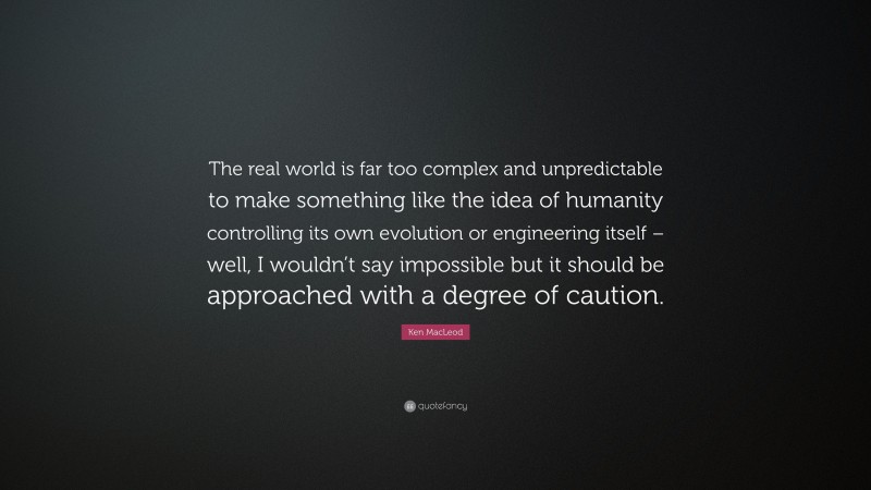 Ken MacLeod Quote: “The real world is far too complex and unpredictable to make something like the idea of humanity controlling its own evolution or engineering itself – well, I wouldn’t say impossible but it should be approached with a degree of caution.”