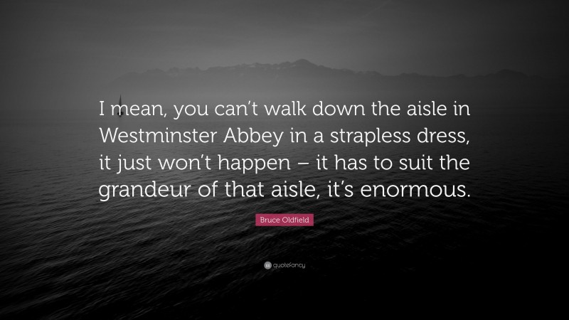 Bruce Oldfield Quote: “I mean, you can’t walk down the aisle in Westminster Abbey in a strapless dress, it just won’t happen – it has to suit the grandeur of that aisle, it’s enormous.”