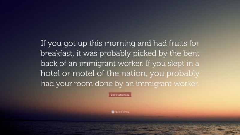 Bob Menendez Quote: “If you got up this morning and had fruits for breakfast, it was probably picked by the bent back of an immigrant worker. If you slept in a hotel or motel of the nation, you probably had your room done by an immigrant worker.”