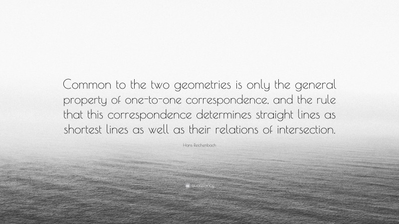 Hans Reichenbach Quote: “Common to the two geometries is only the general property of one-to-one correspondence, and the rule that this correspondence determines straight lines as shortest lines as well as their relations of intersection.”