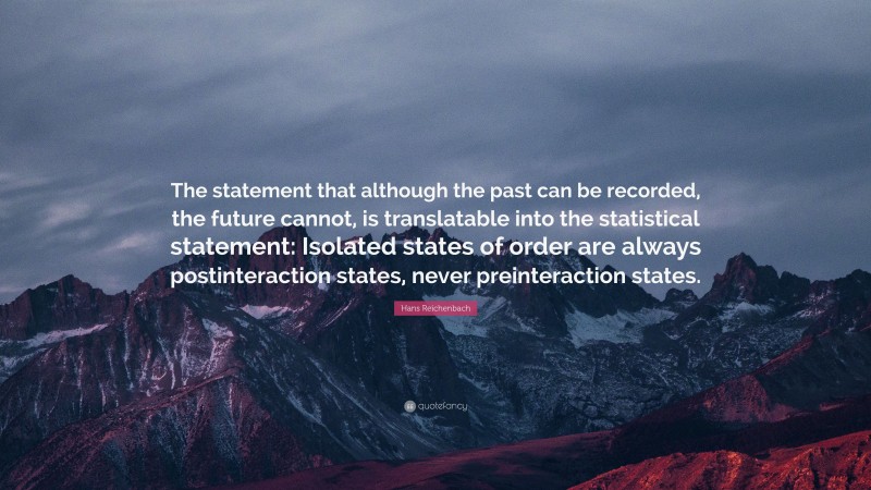 Hans Reichenbach Quote: “The statement that although the past can be recorded, the future cannot, is translatable into the statistical statement: Isolated states of order are always postinteraction states, never preinteraction states.”