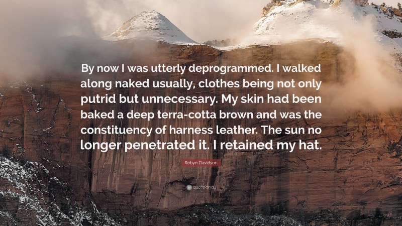 Robyn Davidson Quote: “By now I was utterly deprogrammed. I walked along naked usually, clothes being not only putrid but unnecessary. My skin had been baked a deep terra-cotta brown and was the constituency of harness leather. The sun no longer penetrated it. I retained my hat.”