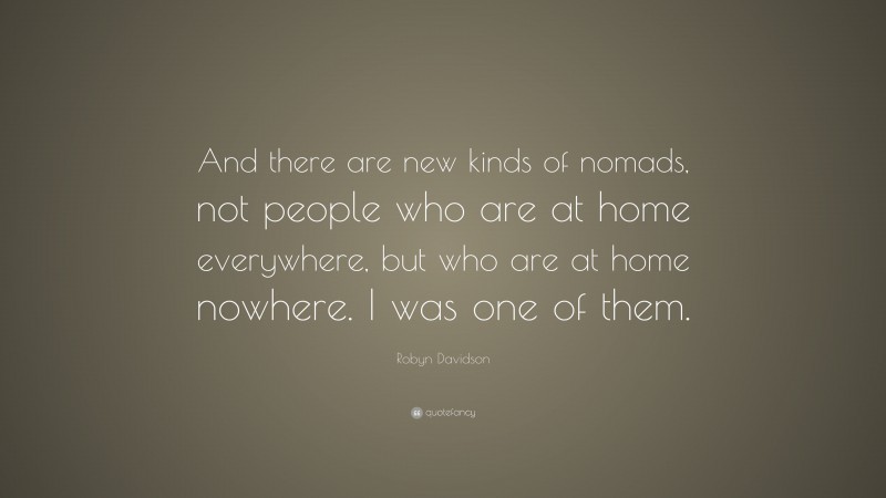 Robyn Davidson Quote: “And there are new kinds of nomads, not people who are at home everywhere, but who are at home nowhere. I was one of them.”