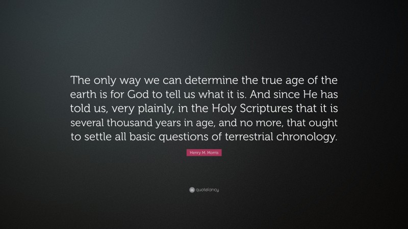 Henry M. Morris Quote: “The only way we can determine the true age of the earth is for God to tell us what it is. And since He has told us, very plainly, in the Holy Scriptures that it is several thousand years in age, and no more, that ought to settle all basic questions of terrestrial chronology.”
