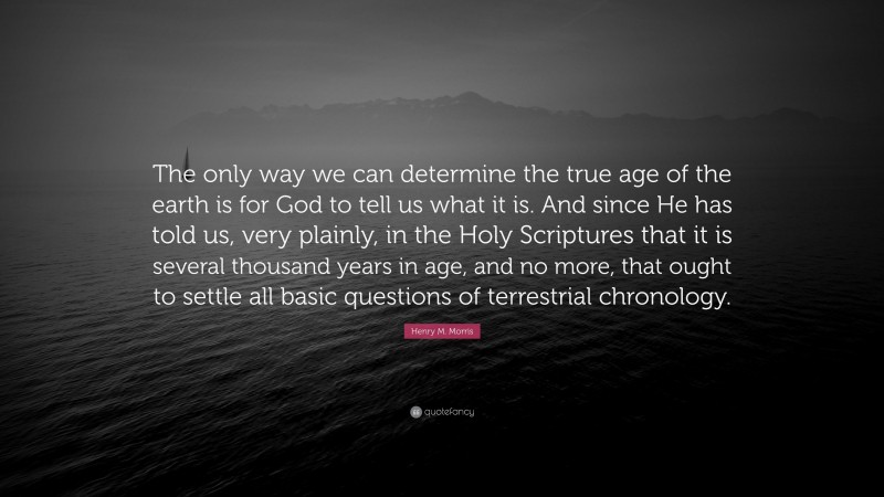 Henry M. Morris Quote: “The only way we can determine the true age of the earth is for God to tell us what it is. And since He has told us, very plainly, in the Holy Scriptures that it is several thousand years in age, and no more, that ought to settle all basic questions of terrestrial chronology.”