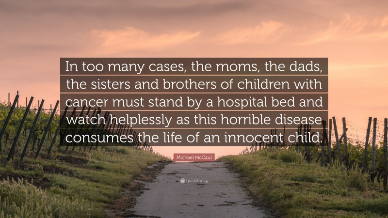 Michael McCaul Quote: “In too many cases, the moms, the dads, the sisters and brothers of children with cancer must stand by a hospital bed and watch helplessly as this horrible disease consumes the life of an innocent child.”