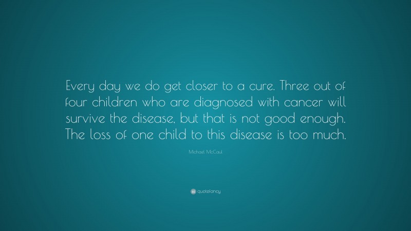 Michael McCaul Quote: “Every day we do get closer to a cure. Three out of four children who are diagnosed with cancer will survive the disease, but that is not good enough. The loss of one child to this disease is too much.”