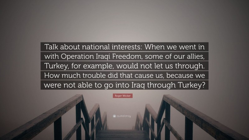 Roger Wicker Quote: “Talk about national interests: When we went in with Operation Iraqi Freedom, some of our allies, Turkey, for example, would not let us through. How much trouble did that cause us, because we were not able to go into Iraq through Turkey?”