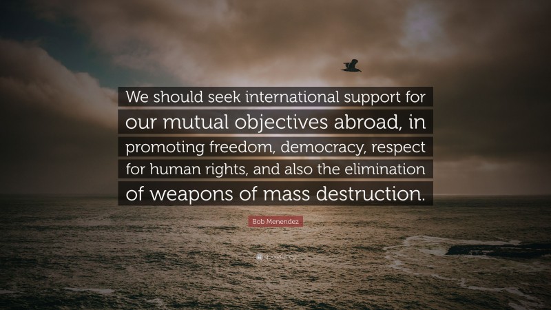 Bob Menendez Quote: “We should seek international support for our mutual objectives abroad, in promoting freedom, democracy, respect for human rights, and also the elimination of weapons of mass destruction.”
