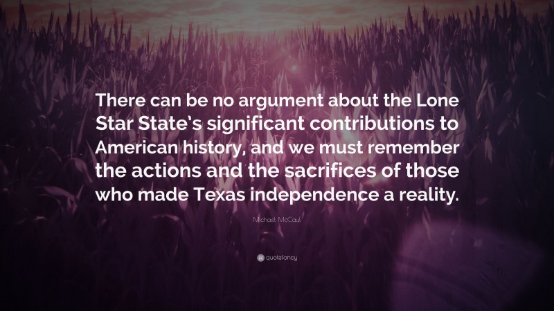 Michael McCaul Quote: “There can be no argument about the Lone Star State’s significant contributions to American history, and we must remember the actions and the sacrifices of those who made Texas independence a reality.”