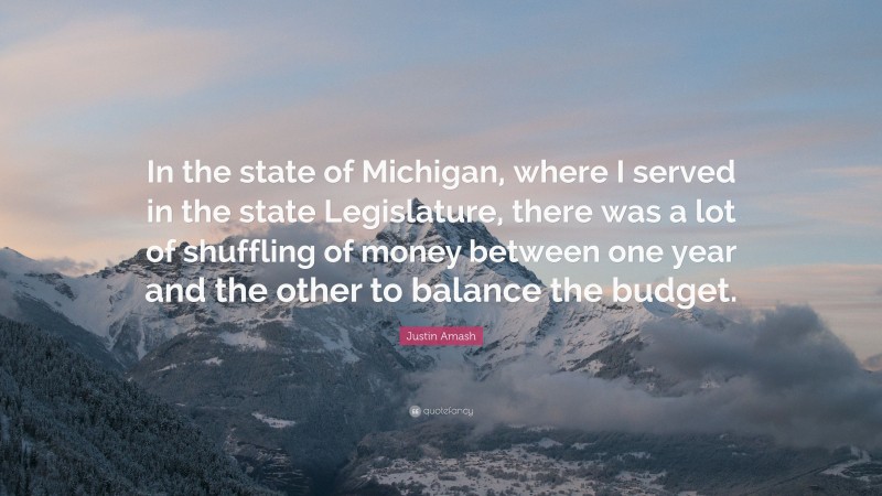 Justin Amash Quote: “In the state of Michigan, where I served in the state Legislature, there was a lot of shuffling of money between one year and the other to balance the budget.”