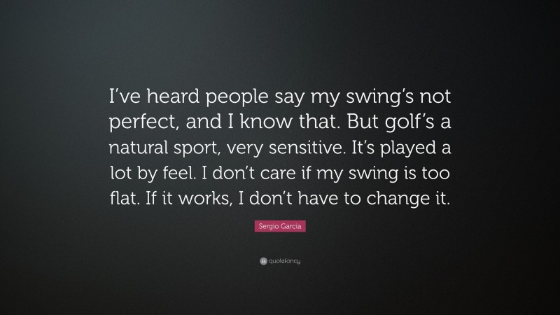 Sergio Garcia Quote: “I’ve heard people say my swing’s not perfect, and I know that. But golf’s a natural sport, very sensitive. It’s played a lot by feel. I don’t care if my swing is too flat. If it works, I don’t have to change it.”