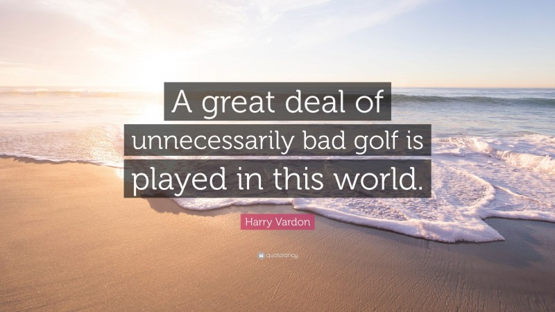 Harry Vardon Quote: “A great deal of unnecessarily bad golf is played in this world.”