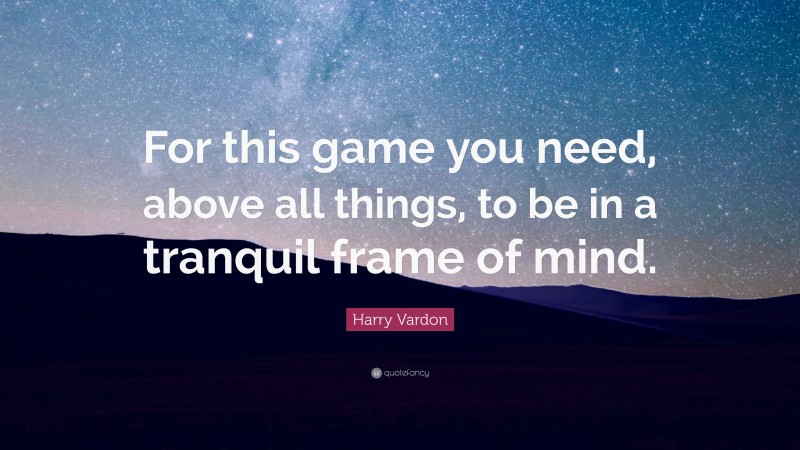 Harry Vardon Quote: “For this game you need, above all things, to be in a tranquil frame of mind.”