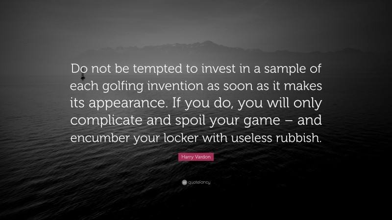 Harry Vardon Quote: “Do not be tempted to invest in a sample of each golfing invention as soon as it makes its appearance. If you do, you will only complicate and spoil your game – and encumber your locker with useless rubbish.”