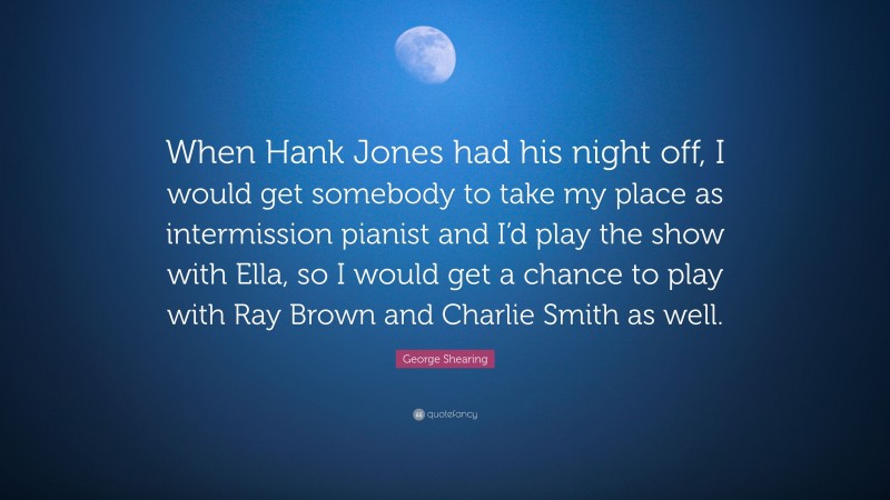 George Shearing Quote: “When Hank Jones had his night off, I would get somebody to take my place as intermission pianist and I’d play the show with Ella, so I would get a chance to play with Ray Brown and Charlie Smith as well.”