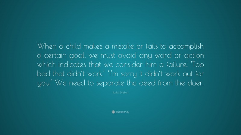 Rudolf Dreikurs Quote: “When a child makes a mistake or fails to accomplish a certain goal, we must avoid any word or action which indicates that we consider him a failure. ‘Too bad that didn’t work.’ ‘I’m sorry it didn’t work out for you.’ We need to separate the deed from the doer.”