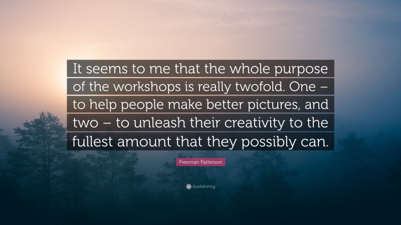 Freeman Patterson Quote: “It seems to me that the whole purpose of the workshops is really twofold. One – to help people make better pictures, and two – to unleash their creativity to the fullest amount that they possibly can.”