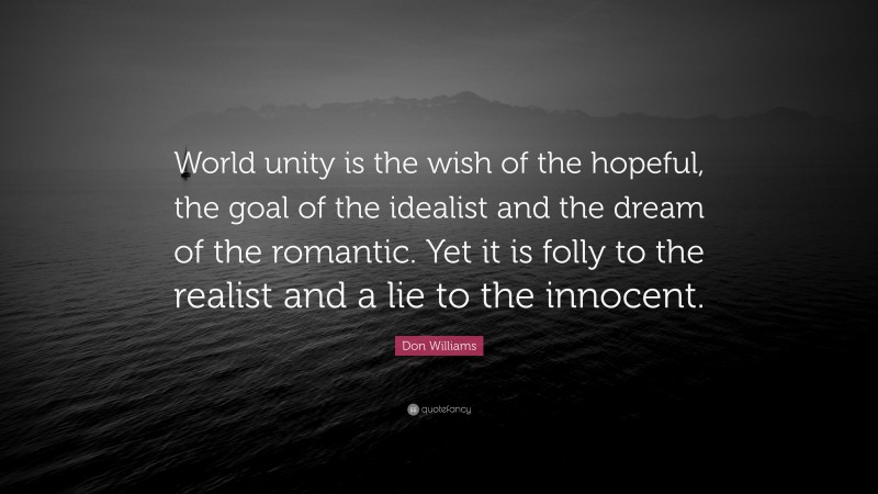 Don Williams Quote: “World unity is the wish of the hopeful, the goal of the idealist and the dream of the romantic. Yet it is folly to the realist and a lie to the innocent.”