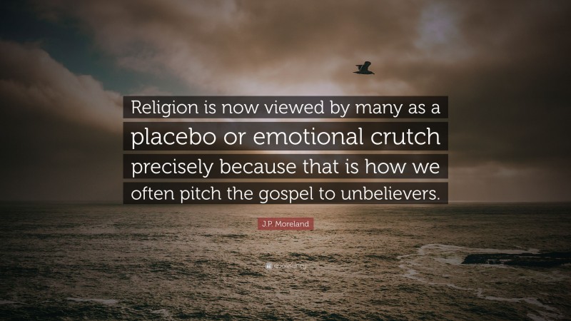 J.P. Moreland Quote: “Religion is now viewed by many as a placebo or emotional crutch precisely because that is how we often pitch the gospel to unbelievers.”