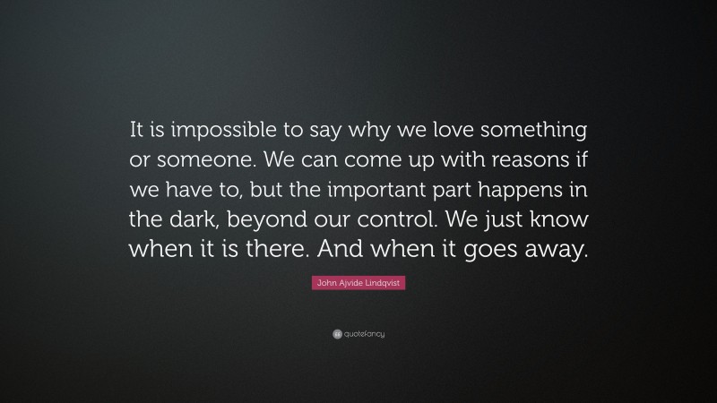 John Ajvide Lindqvist Quote: “It is impossible to say why we love something or someone. We can come up with reasons if we have to, but the important part happens in the dark, beyond our control. We just know when it is there. And when it goes away.”