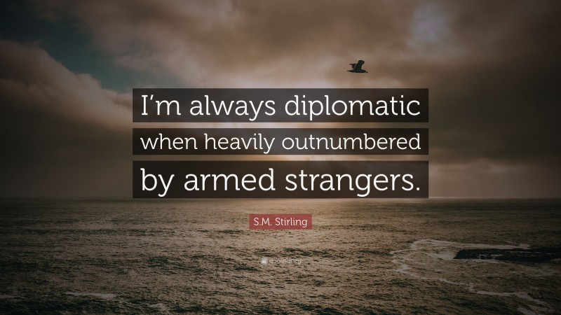 S.M. Stirling Quote: “I’m always diplomatic when heavily outnumbered by armed strangers.”