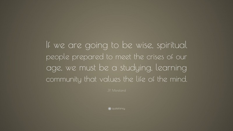 J.P. Moreland Quote: “If we are going to be wise, spiritual people prepared to meet the crises of our age, we must be a studying, learning community that values the life of the mind.”