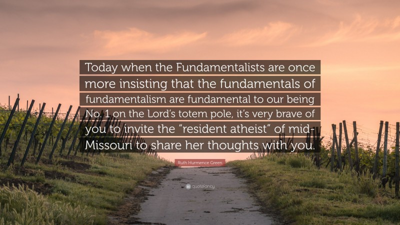 Ruth Hurmence Green Quote: “Today when the Fundamentalists are once more insisting that the fundamentals of fundamentalism are fundamental to our being No. 1 on the Lord’s totem pole, it’s very brave of you to invite the “resident atheist” of mid-Missouri to share her thoughts with you.”