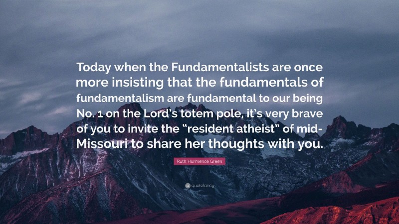 Ruth Hurmence Green Quote: “Today when the Fundamentalists are once more insisting that the fundamentals of fundamentalism are fundamental to our being No. 1 on the Lord’s totem pole, it’s very brave of you to invite the “resident atheist” of mid-Missouri to share her thoughts with you.”