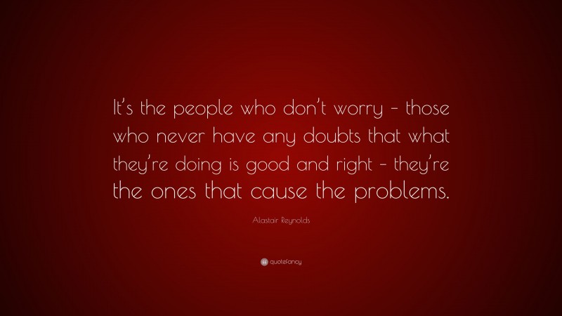 Alastair Reynolds Quote: “It’s the people who don’t worry – those who never have any doubts that what they’re doing is good and right – they’re the ones that cause the problems.”