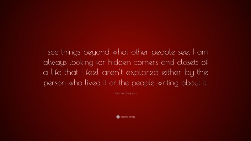 Melanie Benjamin Quote: “I see things beyond what other people see. I am always looking for hidden corners and closets of a life that I feel aren’t explored either by the person who lived it or the people writing about it.”