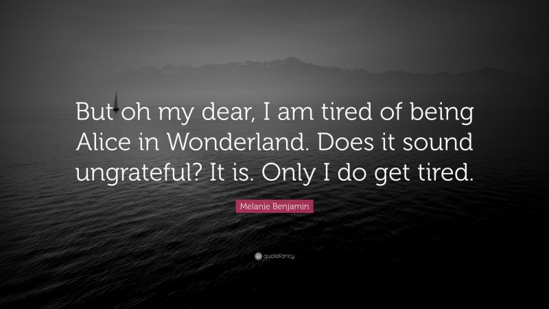 Melanie Benjamin Quote: “But oh my dear, I am tired of being Alice in Wonderland. Does it sound ungrateful? It is. Only I do get tired.”