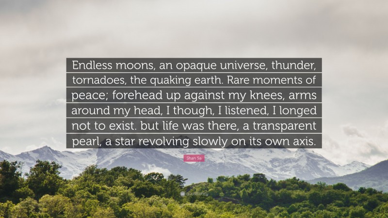 Shan Sa Quote: “Endless moons, an opaque universe, thunder, tornadoes, the quaking earth. Rare moments of peace; forehead up against my knees, arms around my head, I though, I listened, I longed not to exist. but life was there, a transparent pearl, a star revolving slowly on its own axis.”