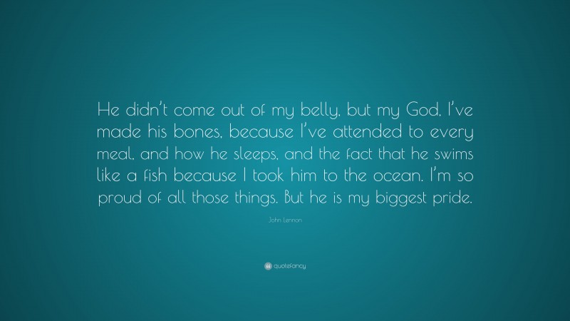 John Lennon Quote: “He didn’t come out of my belly, but my God, I’ve made his bones, because I’ve attended to every meal, and how he sleeps, and the fact that he swims like a fish because I took him to the ocean. I’m so proud of all those things. But he is my biggest pride.”