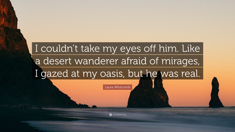 Laura Whitcomb Quote: “I couldn’t take my eyes off him. Like a desert wanderer afraid of mirages, I gazed at my oasis, but he was real.”