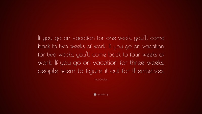 Paul Orfalea Quote: “If you go on vacation for one week, you’ll come back to two weeks of work. If you go on vacation for two weeks, you’ll come back to four weeks of work. If you go on vacation for three weeks, people seem to figure it out for themselves.”