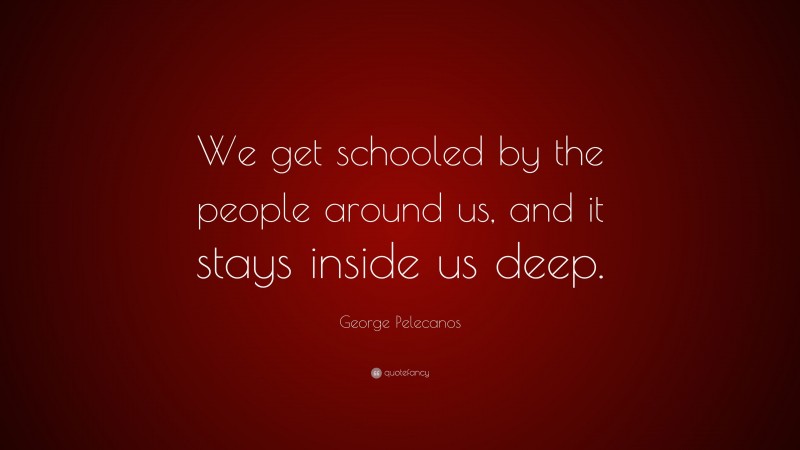 George Pelecanos Quote: “We get schooled by the people around us, and it stays inside us deep.”