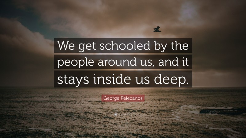 George Pelecanos Quote: “We get schooled by the people around us, and it stays inside us deep.”