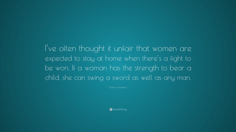 Karen Hawkins Quote: “I’ve often thought it unfair that women are expected to stay at home when there’s a fight to be won. If a woman has the strength to bear a child, she can swing a sword as well as any man.”