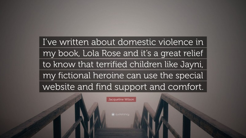 Jacqueline Wilson Quote: “I’ve written about domestic violence in my book, Lola Rose and it’s a great relief to know that terrified children like Jayni, my fictional heroine can use the special website and find support and comfort.”