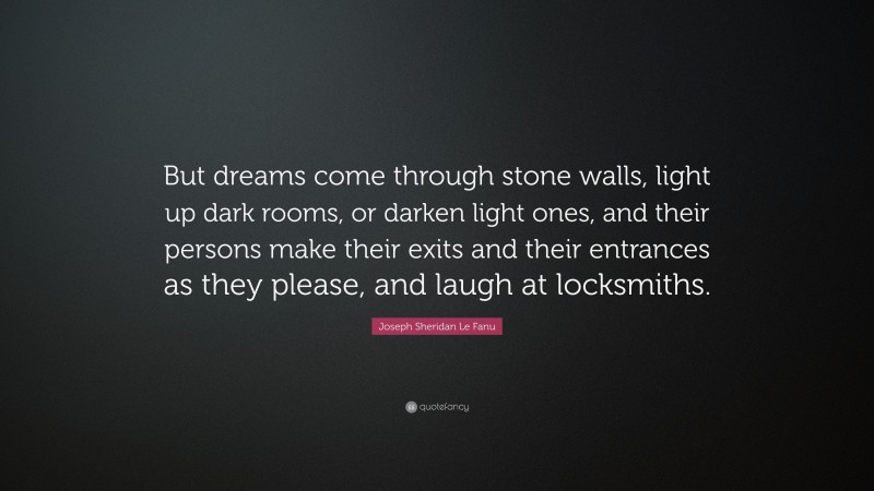 Joseph Sheridan Le Fanu Quote: “But dreams come through stone walls, light up dark rooms, or darken light ones, and their persons make their exits and their entrances as they please, and laugh at locksmiths.”