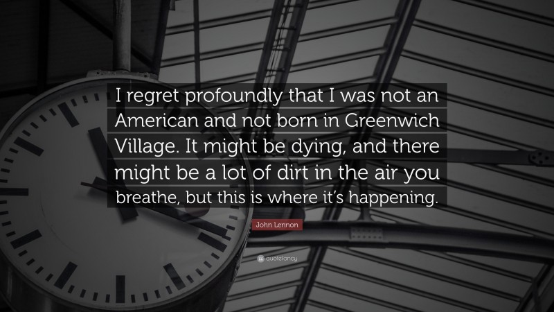 John Lennon Quote: “I regret profoundly that I was not an American and not born in Greenwich Village. It might be dying, and there might be a lot of dirt in the air you breathe, but this is where it’s happening.”