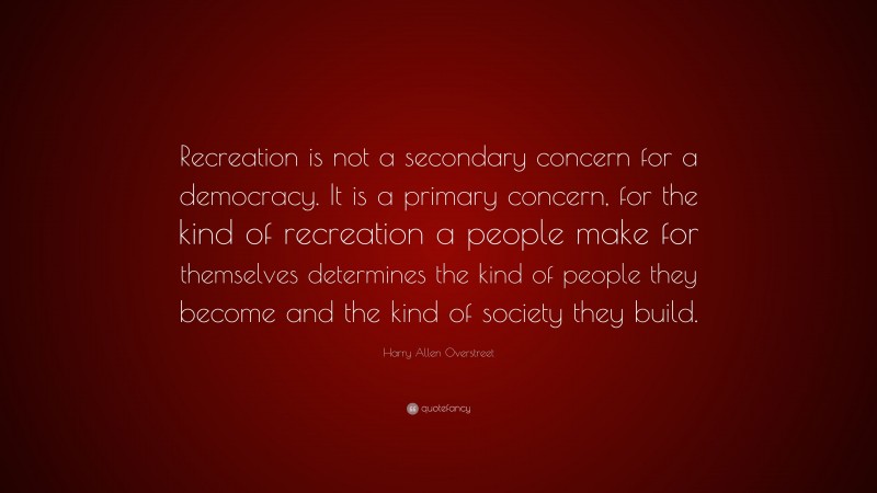 Harry Allen Overstreet Quote: “Recreation is not a secondary concern for a democracy. It is a primary concern, for the kind of recreation a people make for themselves determines the kind of people they become and the kind of society they build.”