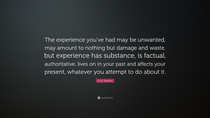 A.S.A. Harrison Quote: “The experience you’ve had may be unwanted, may amount to nothing but damage and waste, but experience has substance, is factual, authoritative, lives on in your past and affects your present, whatever you attempt to do about it.”